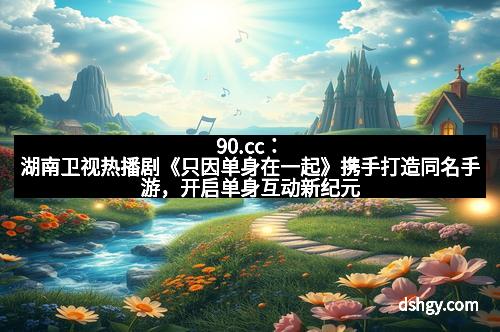 90.cc：湖南卫视热播剧《只因单身在一起》携手打造同名手游，开启单身互动新纪元